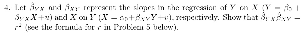 4. Let hatetayx and hatetaxy represent the slopes in the regression of Y on X (Y = eta0 + hatetayxX + u) and X on Y (X = alpha0 + hatetaxyY + v), respectively. Show that hatetayxhatetaxy = r^2 (see the formula for r in Problem 5 below).