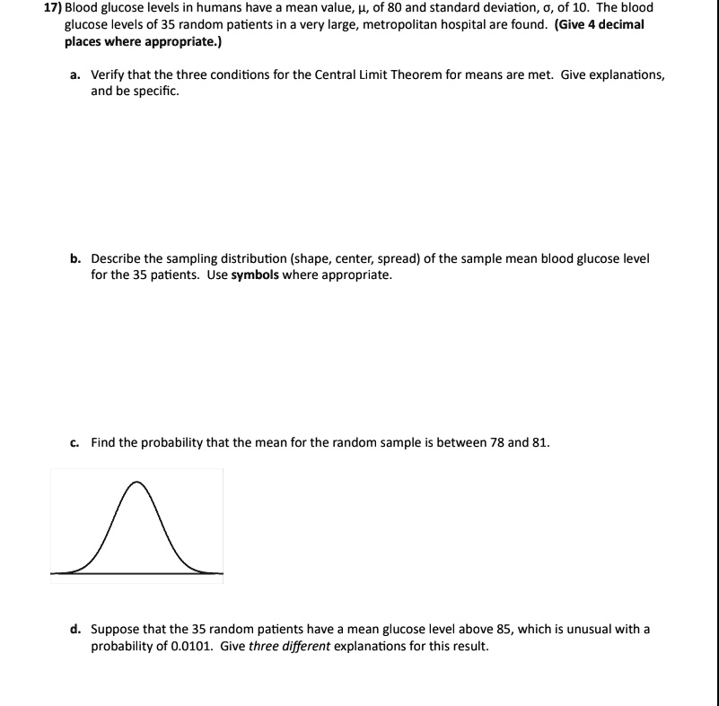 17) Blood glucose levels in humans have a mean value, ?, of 80 and standard deviation, ?, of 10. The blood glucose levels of 35 random patients in a very large, metropolitan hospital are found. (Give 4 decimal places where appropriate.)

a. Verify that the three conditions for the Central Limit Theorem for means are met. Give explanations, and be specific.

b. Describe the sampling distribution (shape, center, spread) of the sample mean blood glucose level for the 35 patients. Use symbols where appropriate.

c. Find the probability that the mean for the random sample is between 78 and 81.

d. Suppose that the 35 random patients have a mean glucose level above 85, which is unusual with a probability of 0.0101. Give three different explanations for this result.