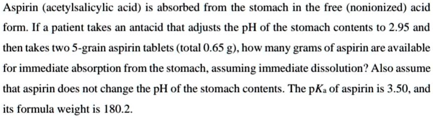 Aspirin (acetylsalicylic acid) is absorbed from the stomach in the free (nonionized) acid form. If a patient takes an antacid that adjusts the pH of the stomach contents to 2.95 and then takes two 5-grain aspirin tablets (total 0.65 g), how many grams of aspirin are available for immediate absorption from the stomach, assuming immediate dissolution? Also assume that aspirin does not change the pH of the stomach contents. The pKa of aspirin is 3.50, and its formula weight is 180.2.