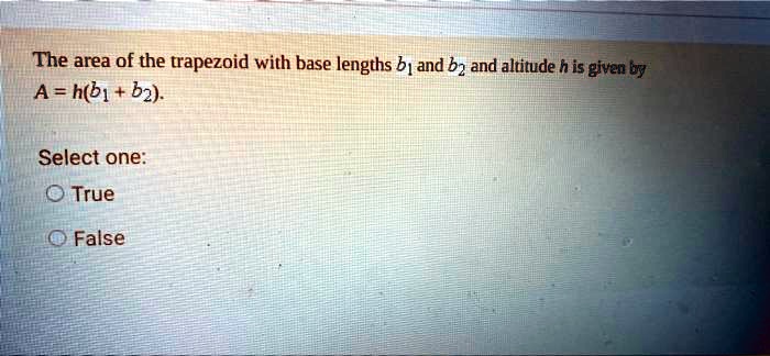 The area of the trapezoid with base lengths b1 and b2 and altitude h is given by
A = h(b1 + b2).
Select one:
True
False