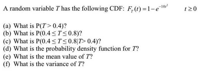 A random variable T has the following CDF: FT(t) = 1 - e^-10t^2 t ? 0
(a) What is P(T > 0.4)?
(b) What is P(0.4 ? T ? 0.8)?
(c) What is P(0.4 ? T ? 0.8 | T > 0.4)?
(d) What is the probability density function for T?
(e) What is the mean value of T?
(f) What is the variance of T?