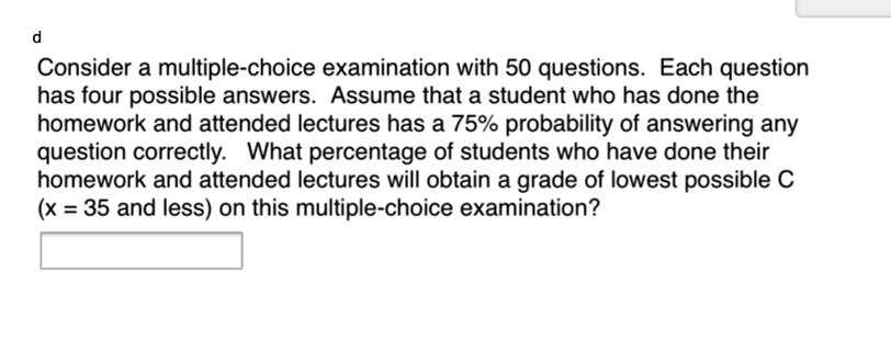 Consider a multiple-choice examination with 50 questions. Each question has four possible answers. Assume that a student who has done the homework and attended lectures has a 75% probability of answering any question correctly. What percentage of students who have done their homework and attended lectures will obtain a grade of lowest possible C (x = 35 and less) on this multiple-choice examination?