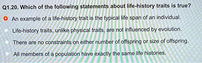 Q1.20. Which of the following statements about life-history traits is true?
An example of a life-history trait is the typical life span of an individual.
Life-history traits, unlike physical traits, are not influenced by evolution.
There are no constraints on either number of offspring or size of offspring.
All members of a population have exactly the same life histories.