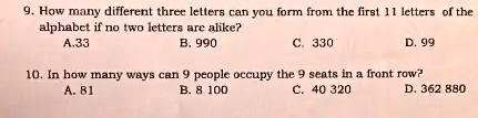 9. How many different three letters can you form from the first 11 letters of the
alphabet if no two letters are alike?
A. 33
B. 990
C. 330
D. 99
10. In how many ways can 9 people occupy the 9 seats in a front row?
A. 81
B. 8 100
C. 40 320
D. 362 880