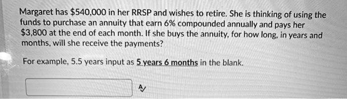 Margaret has 540,000 in her RRSP and wishes to retire. She is thinking of using the funds to purchase an annuity that earn 6% compounded annually and pays her $3,800 at the end of each month. If she buys the annuity, for how long, in years and months, will she receive the payments?

For example, 5.5 years input as 5 years 6 months in the blank.