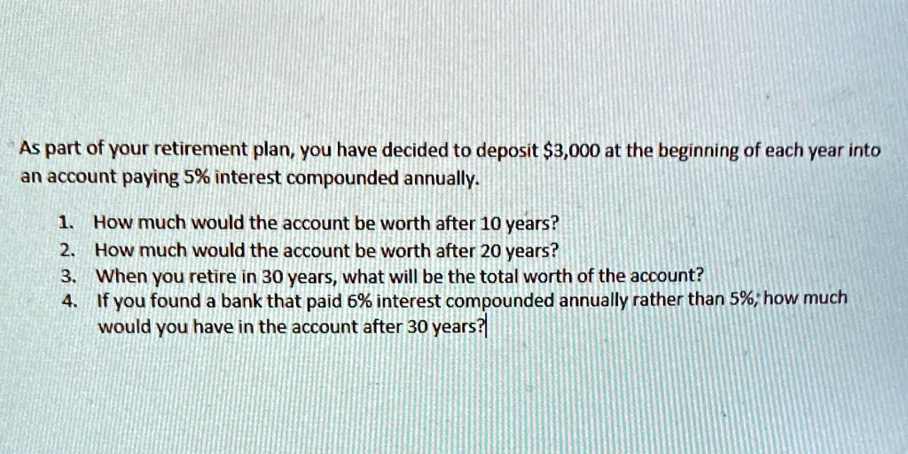 As part of your retirement plan, you have decided to deposit 3,000 at the beginning of each year into an account paying 5% interest compounded annually.
1. How much would the account be worth after 10 years?
2. How much would the account be worth after 20 years?
3. When you retire in 30 years, what will be the total worth of the account?
4. If you found a bank that paid 6% interest compounded annually rather than 5%, how much would you have in the account after 30 years?