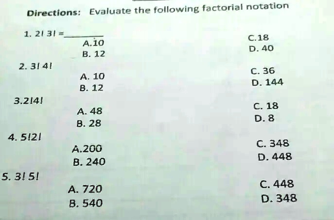 Directions: Evaluate the following factorial notation
1. 2! 3! = 
A. 10
B. 12
C. 18
D. 40
2. 3! 4!
A. 10
B. 12
C. 36
D. 144
3. 2! 4!
A. 48
B. 28
C. 18
D. 8
4. 5! 2!
A. 200
B. 240
C. 348
D. 448
5. 3! 5!
A. 720
B. 540
C. 448
D. 348