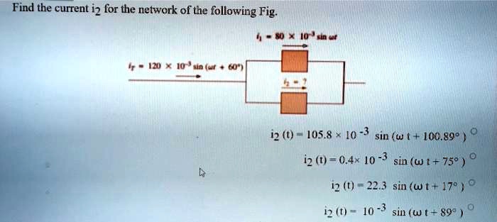 Find the current i2 for the network of the following Fig.
i1 = 80 !! 10-3 sin ?t
iT = 120 !! 10-3 sin (?t + 60°)
i2 = ?
i2 (t) = 105.8 !! 10-3 sin (? t + 100.89°)
i2 (t) = 0.4!! 10-3 sin (? t + 75°)
i2 (t) = 22.3 sin (? t + 17°)
i2 (t) = 10-3 sin (? t + 89°)
