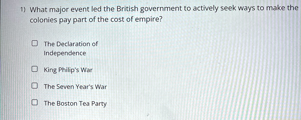 1 what major event led the british government to actively seek ways to make the colonies pay part of the cost of empire the declaration of independence king philips war the seven years war t 06706