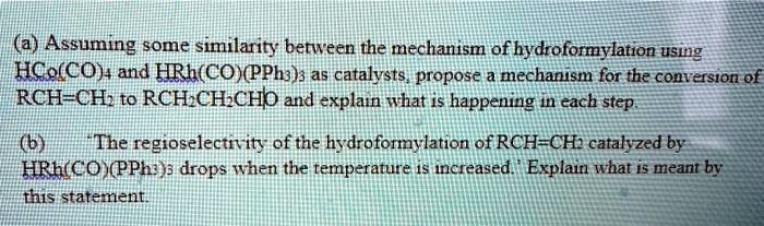(a) Assuming some similarity between the mechanism of hydroformylation using HCo(CO)4 and HRh(CO)(PPh3)3 as catalysts, propose a mechanism for the conversion of RCH=CH2 to RCH2CH2CHO and explain what is happening in each step.

(b) 'The regioselectivity of the hydroformylation of RCH=CH2 catalyzed by HRh(CO)(PPh3)3 drops when the temperature is increased.' Explain what is meant by this statement.