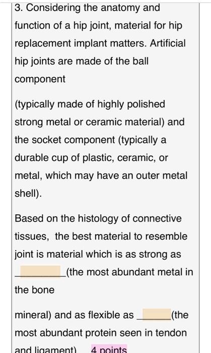 3. Considering the anatomy and function of a hip joint, material for hip replacement implant matters. Artificial hip joints are made of the ball component (typically made of highly polished strong metal or ceramic material) and the socket component (typically a durable cup of plastic, ceramic, or metal, which may have an outer metal shell). Based on the histology of connective tissues, the best material to resemble joint is material which is as strong as  (the most abundant metal in the bone mineral) and as flexible as  (the most abundant protein seen in tendon and ligament).
