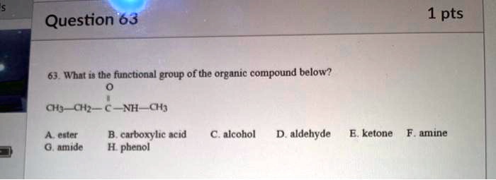 63. What is the functional group of the organic compound below?
      O
      ||
CH3—CH2—C—NH—CH3

A. ester
B. carboxylic acid
C. alcohol
D. aldehyde
E. ketone
F. amine
G. amide
H. phenol