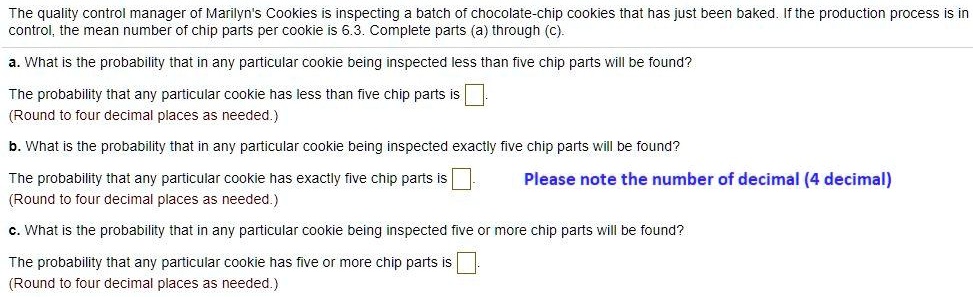 The quality control manager of Marilyn's Cookies is inspecting a batch of chocolate-chip cookies that has just been baked. If the production process is in
control, the mean number of chip parts per cookie is 6.3. Complete parts (a) through (c).
a. What is the probability that in any particular cookie being inspected less than five chip parts will be found?
The probability that any particular cookie has less than five chip parts is
(Round to four decimal places as needed.)
b. What is the probability that in any particular cookie being inspected exactly five chip parts will be found?
The probability that any particular cookie has exactly five chip parts is
(Round to four decimal places as needed.)
c. What is the probability that in any particular cookie being inspected five or more chip parts will be found?
The probability that any particular cookie has five or more chip parts is
(Round to four decimal places as needed.)