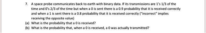 7. A space probe communicates back to earth with binary data. If its transmissions are 1's 1/3 of the
time and 0's 2/3 of the time but when a 0 is sent there is a 0.9 probability that it is received correctly
and when a 1 is sent there is a 0.8 probability that it is received correctly ("incorrect" implies
receiving the opposite value)
(a) What is the probability that a 0 is received?
(b) What is the probability that, when a 0 is received, a 0 was actually transmitted?