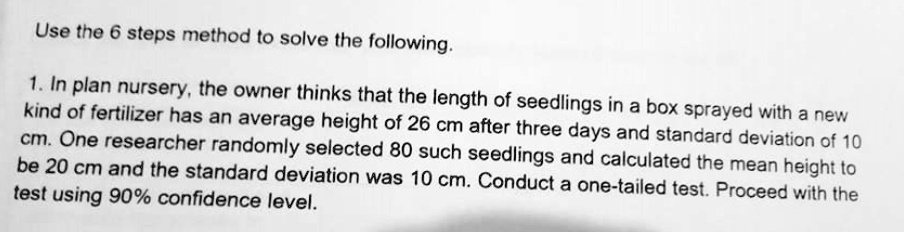 Use the 6 steps method to solve the following.

1. In plan nursery, the owner thinks that the length of seedlings in a box sprayed with a new kind of fertilizer has an average height of 26 cm after three days and standard deviation of 10 cm. One researcher randomly selected 80 such seedlings and calculated the mean height to be 20 cm and the standard deviation was 10 cm. Conduct a one-tailed test. Proceed with the test using 90% confidence level.