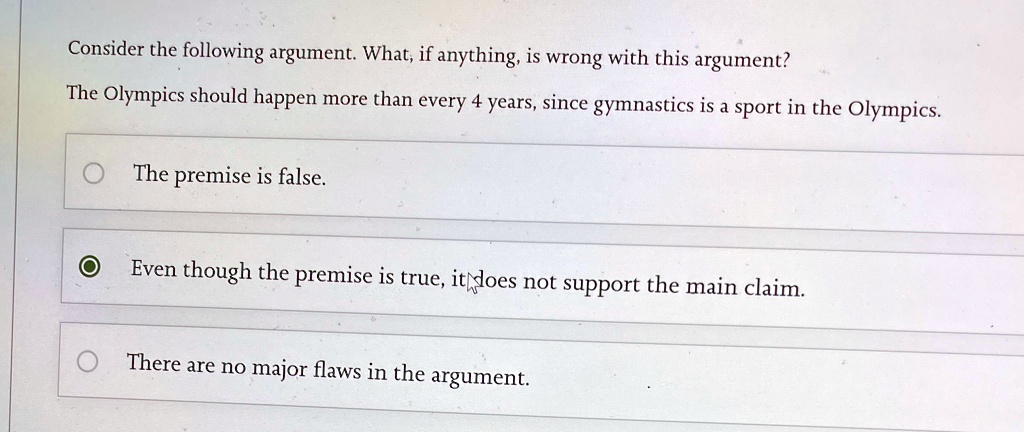 Consider the following argument. What, if anything, is wrong with this argument?
The Olympics should happen more than every 4 years, since gymnastics is a sport in the Olympics.
The premise is false.
Even though the premise is true, it does not support the main claim.
There are no major flaws in the argument.