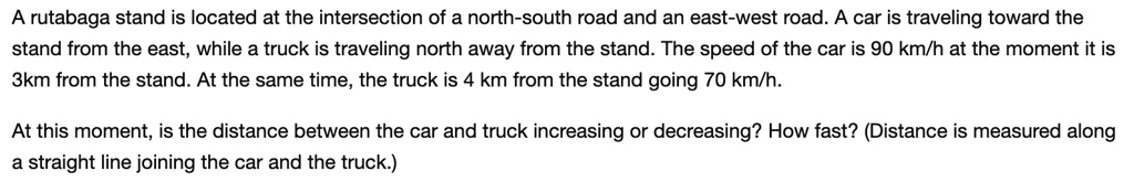 A rutabaga stand is located at the intersection of a north-south road and an east-west road. A car is traveling toward the stand from the east, while a truck is traveling north away from the stand. The speed of the car is 90 km/h at the moment it is 3km from the stand. At the same time, the truck is 4 km from the stand going 70 km/h.

At this moment, is the distance between the car and truck increasing or decreasing? How fast? (Distance is measured along a straight line joining the car and the truck.)