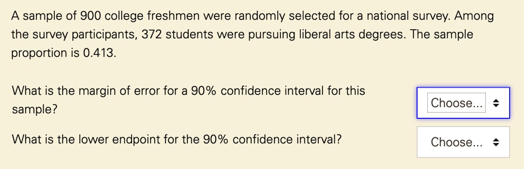 A sample of 900 college freshmen were randomly selected for a national survey. Among the survey participants, 372 students were pursuing liberal arts degrees. The sample proportion is 0.413.
What is the margin of error for a 90% confidence interval for this sample?
What is the lower endpoint for the 90% confidence interval?