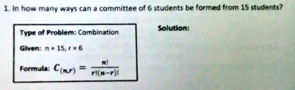 1. In how many ways can a committee of 6 students be formed from 15 students?
Type of Problem: Combination
Given: n = 15, r = 6
Formula: C(n,r) = (n!)/(r!(n-r)!)