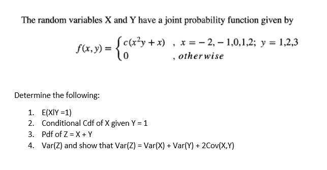 The random variables X and Y have a joint probability function given by
f(x,y) =  c(x^2y + x) , x = -2, -1, 0, 1, 2; y = 1, 2, 3
0 , otherwise

Determine the following:
1. E(X|Y = 1)
2. Conditional Cdf of X given Y = 1
3. Pdf of Z = X + Y
4. Var(Z) and show that Var(Z) = Var(X) + Var(Y) + 2Cov(X,Y)
