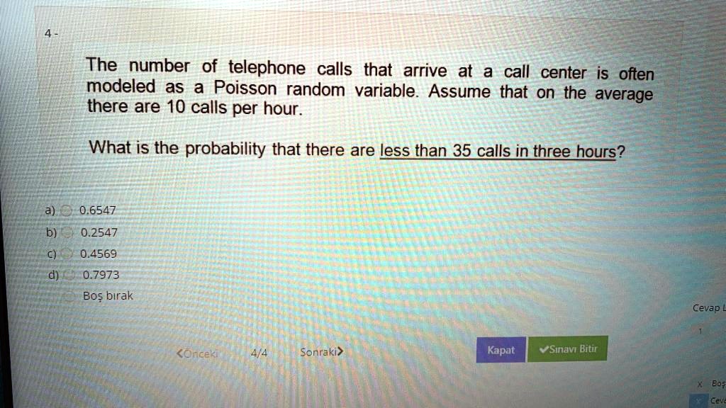 4-
The number of telephone calls that arrive at a call center is often
modeled as a Poisson random variable. Assume that on the average
there are 10 calls per hour.
What is the probability that there are less than 35 calls in three hours?
a) 0.6547
b) 0.2547
c) 0.4569
d) 0.7973
Bo? b?rak