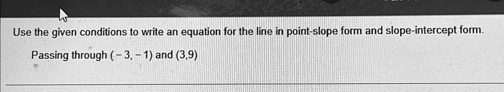 Use the given conditions to write an equation for the line in point-slope form and slope-intercept form.
Passing through (-3, -1) and (3, 9)
