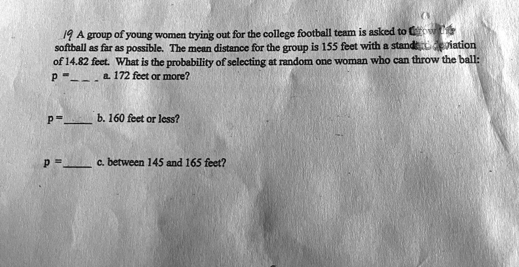 19 A group of young women trying out for the college football team is asked to throw a
softball as far as possible. The mean distance for the group is 155 feet with a standard deviation
of 14.82 feet. What is the probability of selecting at random one woman who can throw the ball:
p =  a. 172 feet or more?
p =  b. 160 feet or less?
p =  c. between 145 and 165 feet?