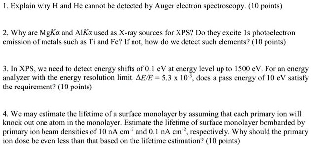 1. Explain why H and He cannot be detected by Auger electron spectroscopy. (10 points)

2. Why are MgK? and AlK? used as X-ray sources for XPS? Do they excite 1s photoelectron emission of metals such as Ti and Fe? If not, how do we detect such elements? (10 points)

3. In XPS, we need to detect energy shifts of 0.1 eV at energy level up to 1500 eV. For an energy analyzer with the energy resolution limit, ?E/E = 5.3 x 10?³, does a pass energy of 10 eV satisfy the requirement? (10 points)

4. We may estimate the lifetime of a surface monolayer by assuming that each primary ion will knock out one atom in the monolayer. Estimate the lifetime of surface monolayer bombarded by primary ion beam densities of 10 nA cm?² and 0.1 nA cm?², respectively. Why should the primary ion dose be even less than that based on the lifetime estimation? (10 points)