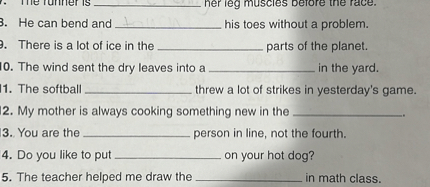 7. The runner is  her leg muscles before the race.
8. He can bend and  his toes without a problem.
9. There is a lot of ice in the  parts of the planet.
10. The wind sent the dry leaves into a  in the yard.
11. The softball  threw a lot of strikes in yesterday's game.
12. My mother is always cooking something new in the .
13. You are the  person in line, not the fourth.
14. Do you like to put  on your hot dog?
15. The teacher helped me draw the  in math class.