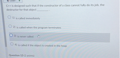 C++ is designed such that if the constructor of a class cannot fully do its job, the destructor for that object .

1) is called immediately
2) is called when the program terminates
3) is never called
4) is called if the object is created in the heap

Question 13 (2 points)