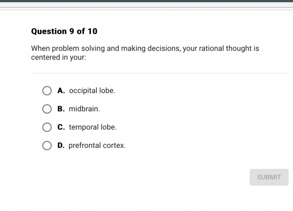 When problem solving and making decisions, your rational thought is centered in your:
A. occipital lobe.
B. midbrain.
C. temporal lobe.
D. prefrontal cortex.