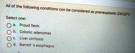All of the following conditions can be considered as preneoplastic EXCEPT:
Select one:
a. Proud flesh
b. Colonic adenomas
c. Liver cirrhosis
d. Barrett's esophagus