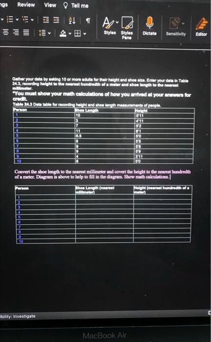 Gather your data by asking 10 or more adults for their height and shoe size. Enter your data in Table 24.3, recording height to the nearest hundredth of a meter and shoe length to the nearest millimeter.
"You must show your math calculations of how you arrived at your answers for credit.
Table 24.3 Data table for recording height and shoe length measurements of people.
Person	Shoe Length	Height
1	10	5'11
2	3	4'11
3	7	5'2
4	11	6'1
5	8.5	5'0
6	8	5'5
7	9	5'8
8	9	5'9
9	4	3'11
10	6	5'0
Convert the shoe length to the nearest millimeter and covert the height to the nearest hundredth of a meter. Diagram is above to help to fill in the diagram. Show math calculations.
Person	Shoe Length (nearest millimeter)	Height (nearest hundredth of a meter)
1
2
3
4
5
6
7
8
9
10