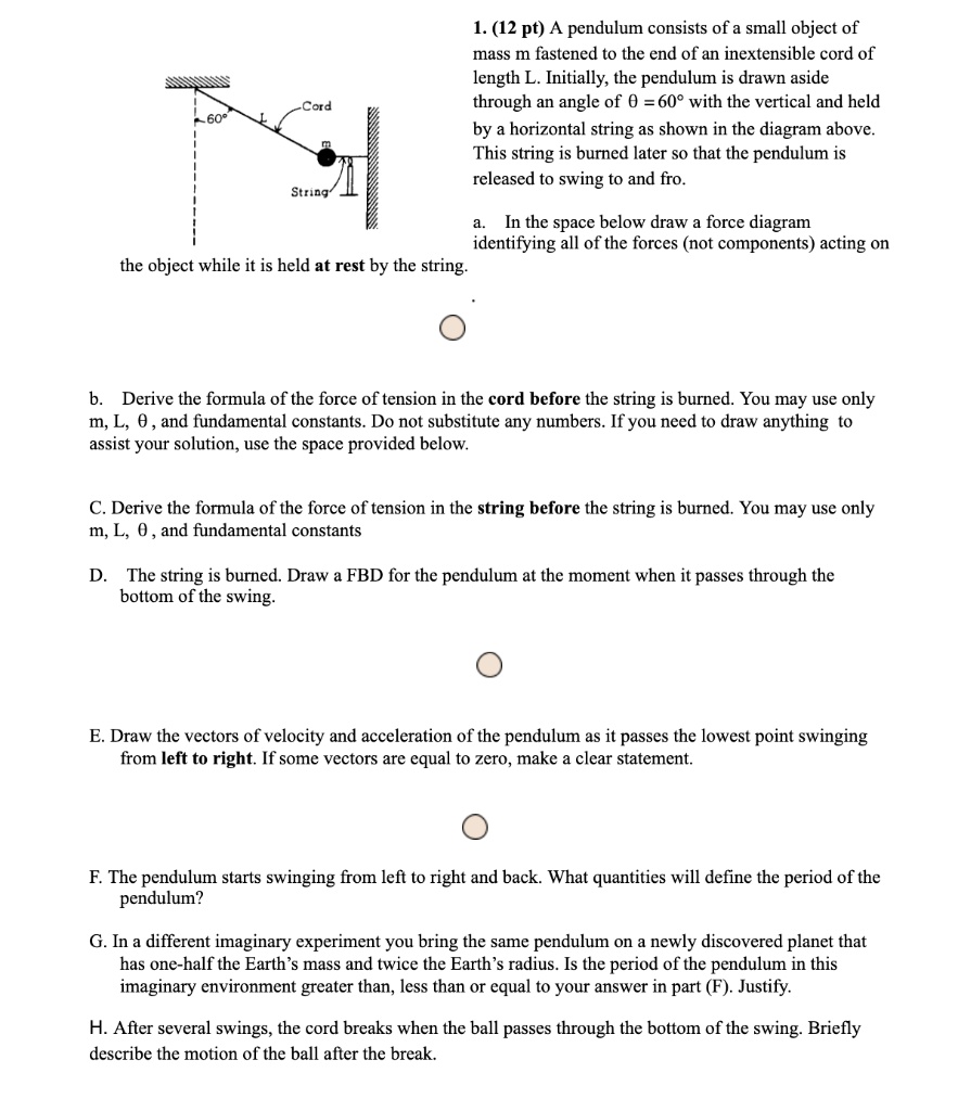 1. (12 pt) A pendulum consists of a small object of mass m fastened to the end of an inextensible cord of length L. Initially, the pendulum is drawn aside through an angle of ? = 60° with the vertical and held by a horizontal string as shown in the diagram above. This string is burned later so that the pendulum is released to swing to and fro.

a. In the space below draw a force diagram identifying all of the forces (not components) acting on the object while it is held at rest by the string.

b. Derive the formula of the force of tension in the cord before the string is burned. You may use only m, L, ?, and fundamental constants. Do not substitute any numbers. If you need to draw anything to assist your solution, use the space provided below.

C. Derive the formula of the force of tension in the string before the string is burned. You may use only m, L, ?, and fundamental constants

D. The string is burned. Draw a FBD for the pendulum at the moment when it passes through the bottom of the swing.

E. Draw the vectors of velocity and acceleration of the pendulum as it passes the lowest point swinging from left to right. If some vectors are equal to zero, make a clear statement.

F. The pendulum starts swinging from left to right and back. What quantities will define the period of the pendulum?

G. In a different imaginary experiment you bring the same pendulum on a newly discovered planet that has one-half the Earth’s mass and twice the Earth’s radius. Is the period of the pendulum in this imaginary environment greater than, less than or equal to your answer in part (F). Justify.

H. After several swings, the cord breaks when the ball passes through the bottom of the swing. Briefly describe the motion of the ball after the break.