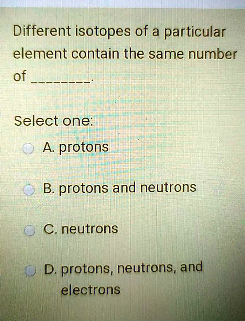 Different isotopes of a particular
element contain the same number
of .

Select one:
A. protons
B. protons and neutrons
C. neutrons
D. protons, neutrons, and
electrons