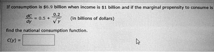 If consumption is 6.9 billion when income is1 billion and if the marginal propensity to consume is fracdCdy = 0.5 + frac0.2sqrty (in billions of dollars) find the national consumption function. C(y) =