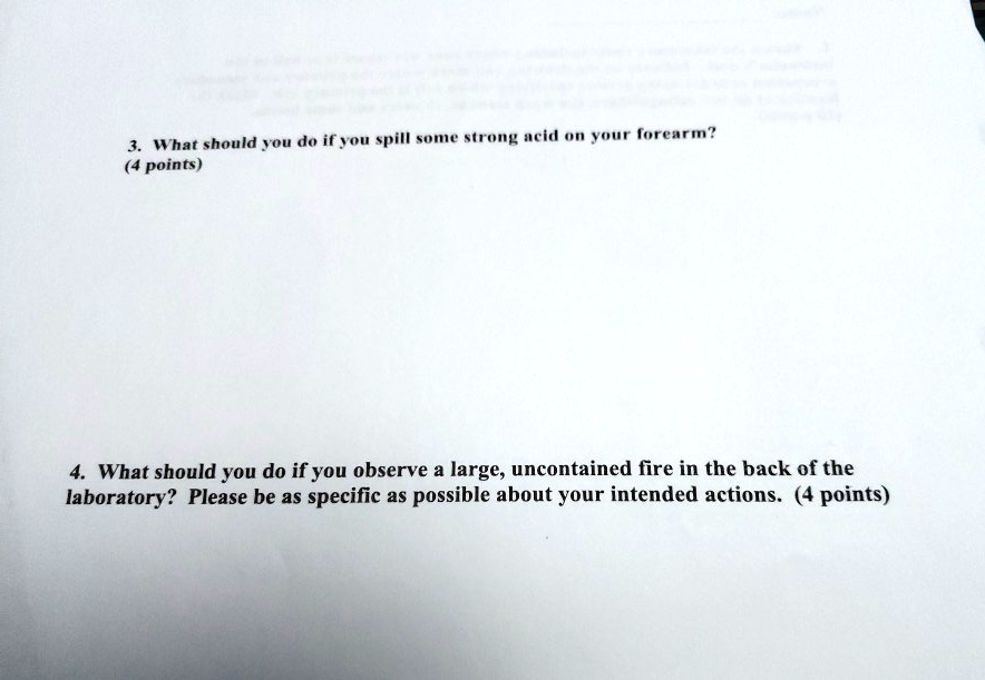3. What should you do if you spill some strong acid on your forearm?
(4 points)

4. What should you do if you observe a large, uncontained fire in the back of the laboratory? Please be as specific as possible about your intended actions. (4 points)