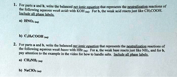 1. For parts a and b, write the balanced net ionic equation that represents the neutralization reactions of
the following aqueous weak acids with KOH (aq). For b, the weak acid reacts just like CH3COOH.
Include all phase labels.
a) HNO2 (aq)
b) C2H5COOH (aq)
2. For parts a and b, write the balanced net ionic equation that represents the neutralization reactions of
the following aqueous weak bases with HBr (aq). For a, the weak base reacts just like NH3, and for b,
pay attention to the example in the video for how to handle salts. Include all phase labels.
a) CH3NH2 (aq)
b) NaClO2 (aq)
