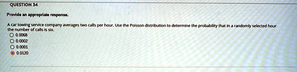 QUESTION 34
Provide an appropriate response.
A car towing service company averages two calls per hour. Use the Poisson distribution to determine the probability that in a randomly selected hour the number of calls is six.
? 0.0068
? 0.0002
? 0.0001
? 0.0120