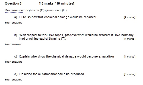Question 8 [15 marks / 15 minutes]
Deamination of cytosine (C) gives uracil (U).
a) Discuss how this chemical damage would be repaired. [4 marks]
b) With respect to this DNA repair, propose what would be different if DNA normally had uracil instead of thymine (T). [4 marks]
c) Explain when/how the chemical damage would become a mutation. [4 marks]
d) Describe the mutation that could be produced. [3 marks]