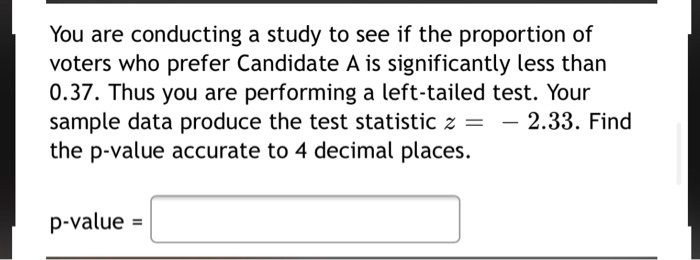 You are conducting a study to see if the proportion of voters who prefer Candidate A is significantly less than 0.37. Thus you are performing a left-tailed test. Your sample data produce the test statistic z = - 2.33. Find the p-value accurate to 4 decimal places.

p-value =