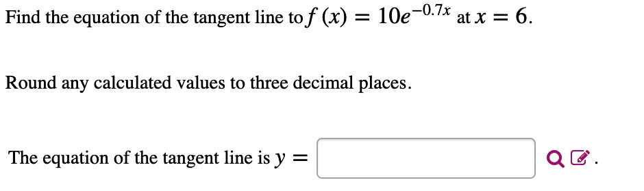Find the equation of the tangent line to f (x) = 10e^-0.7x at x = 6.

Round any calculated values to three decimal places.

The equation of the tangent line is y =