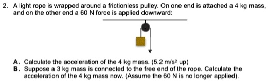 A light rope is wrapped around a frictionless pulley. On one end is attached a 4 kg mass, and on the other end a 60 N force is applied downward:

A. Calculate the acceleration of the 4 kg mass. (5.2 m/s² up)
B. Suppose a 3 kg mass is connected to the free end of the rope. Calculate the acceleration of the 4 kg mass now. (Assume the 60 N is no longer applied).