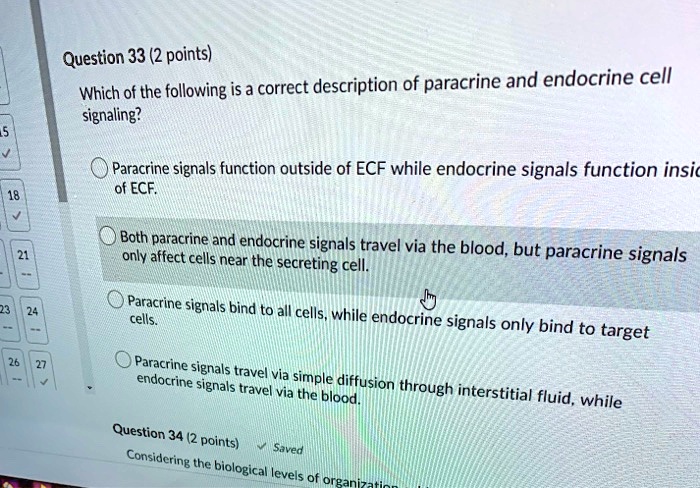 Question 33 (2 points)
Which of the following is a correct description of paracrine and endocrine cell signaling?
Paracrine signals function outside of ECF while endocrine signals function inside of ECF.
Both paracrine and endocrine signals travel via the blood, but paracrine signals only affect cells near the secreting cell.
Paracrine signals bind to all cells, while endocrine signals only bind to target cells.
Paracrine signals travel via simple diffusion through interstitial fluid, while endocrine signals travel via the blood.