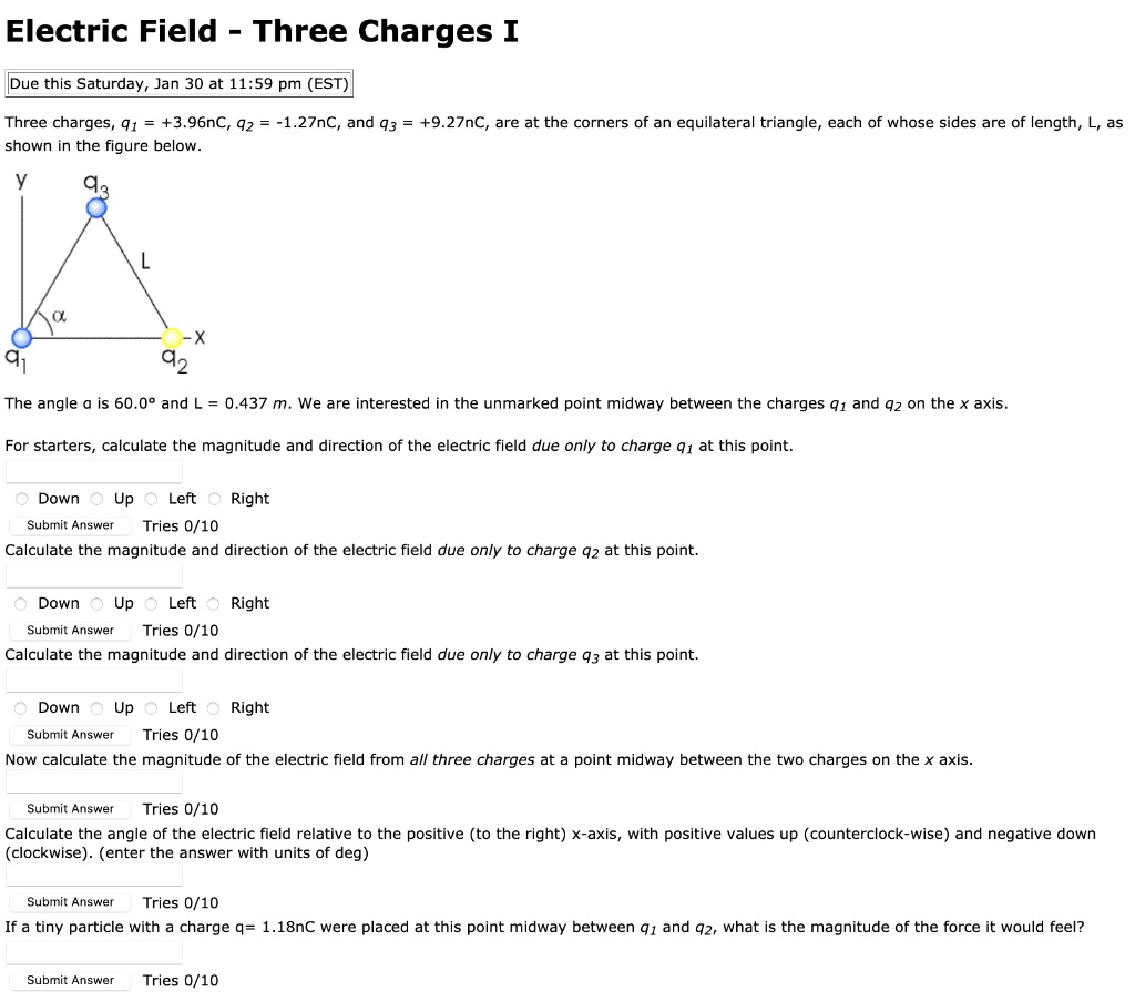 Electric Field - Three Charges I

Due this Saturday, Jan 30 at 11:59 pm (EST)

Three charges, q1 = +3.96nC, q2 = -1.27nC, and q3 = +9.27nC, are at the corners of an equilateral triangle, each of whose sides are of length, L, as shown in the figure below.

The angle ? is 60.0° and L = 0.437 m. We are interested in the unmarked point midway between the charges q1 and q2 on the x axis.

For starters, calculate the magnitude and direction of the electric field due only to charge q1 at this point.

Down Up Left Right

Calculate the magnitude and direction of the electric field due only to charge q2 at this point.

Down Up Left Right

Calculate the magnitude and direction of the electric field due only to charge q3 at this point.

Down Up Left Right

Now calculate the magnitude of the electric field from all three charges at a point midway between the two charges on the x axis.

Calculate the angle of the electric field relative to the positive (to the right) x-axis, with positive values up (counterclockwise) and negative down (clockwise). (enter the answer with units of deg)

If a tiny particle with a charge q= 1.18nC were placed at this point midway between q1 and q2, what is the magnitude of the force it would feel?