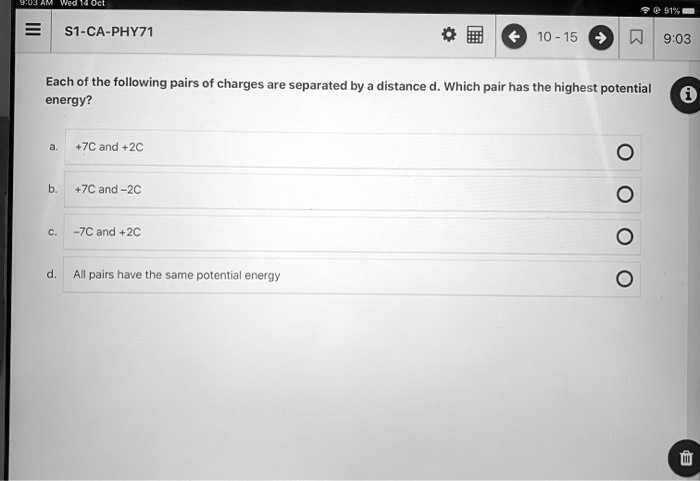 Each of the following pairs of charges are separated by a distance d. Which pair has the highest potential energy?
a. +7C and +2C
b. +7C and -2C
c. -7C and +2C
d. All pairs have the same potential energy
