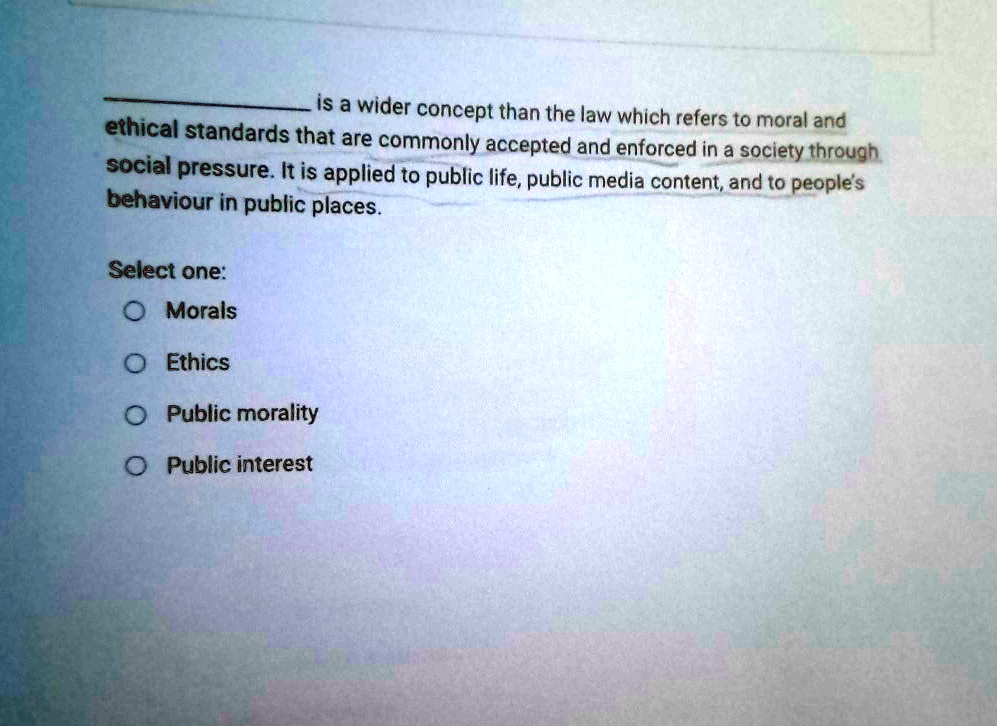 is a wider concept than the law which refers to moral and
ethical standards that are commonly accepted and enforced in a society through
social pressure. It is applied to public life, public media content, and to people's
behaviour in public places.
Select one:
O Morals
O Ethics
O Public morality
O Public interest