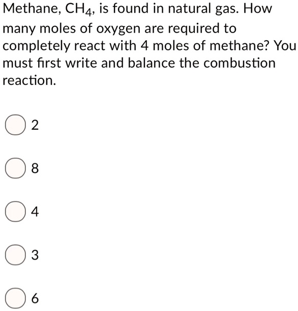 Methane, CH4, is found in natural gas. How many moles of oxygen are required to completely react with 4 moles of methane? You must first write and balance the combustion reaction.
2
8
4
3
6