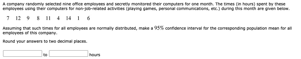 A company randomly selected nine office employees and secretly monitored their computers for one month. The times (in hours) spent by these employees using their computers for non-job-related activities (playing games, personal communications, etc.) during this month are given below.
7 12 9 8 11 4 14 1 6
Assuming that such times for all employees are normally distributed, make a 95% confidence interval for the corresponding population mean for all employees of this company.
Round your answers to two decimal places.
to
hours