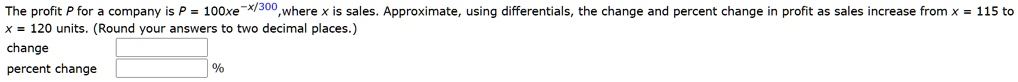 The profit P for a company is P = 100xe^-x/300, where x is sales. Approximate, using differentials, the change and percent change in profit as sales increase from x = 115 to x = 120 units. (Round your answers to two decimal places.)
change
percent change %